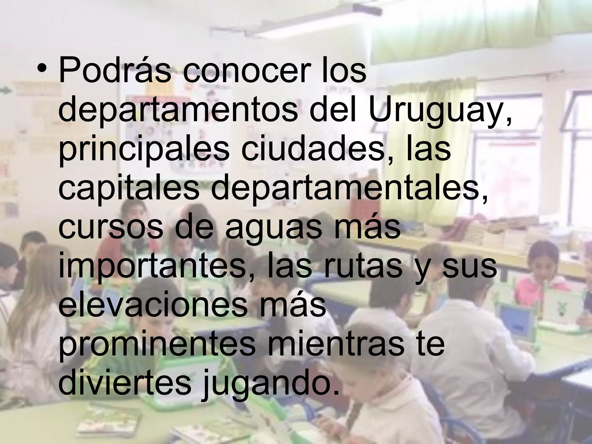 • Podrás conocer los
  departamentos del Uruguay,
  principales ciudades, las
  capitales departamentales,
  cursos de aguas más
  importantes, las rutas y sus
  elevaciones más
  prominentes mientras te
  diviertes jugando.
 