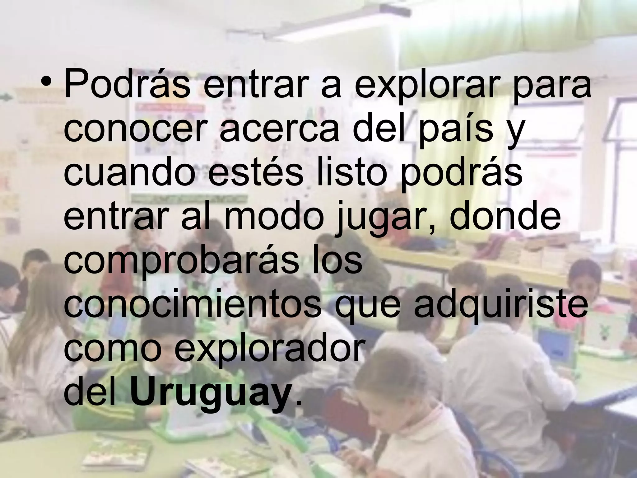 • Podrás entrar a explorar para
  conocer acerca del país y
  cuando estés listo podrás
  entrar al modo jugar, donde
  comprobarás los
  conocimientos que adquiriste
  como explorador
  del Uruguay.
 