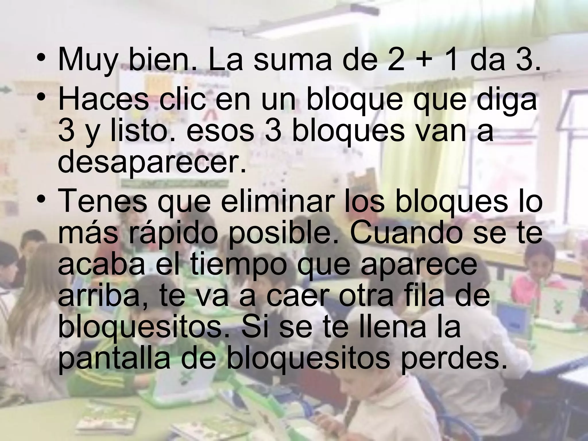 • Muy bien. La suma de 2 + 1 da 3.
• Haces clic en un bloque que diga
  3 y listo. esos 3 bloques van a
  desaparecer.
• Tenes que eliminar los bloques lo
  más rápido posible. Cuando se te
  acaba el tiempo que aparece
  arriba, te va a caer otra fila de
  bloquesitos. Si se te llena la
  pantalla de bloquesitos perdes.
 