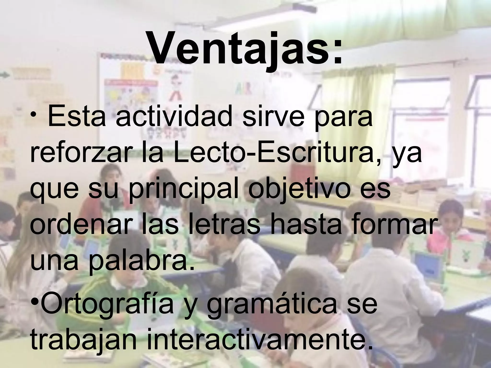 Ventajas:
• Esta actividad sirve para
reforzar la Lecto-Escritura, ya
que su principal objetivo es
ordenar las letras hasta formar
una palabra.
•Ortografía y gramática se
trabajan interactivamente.
 