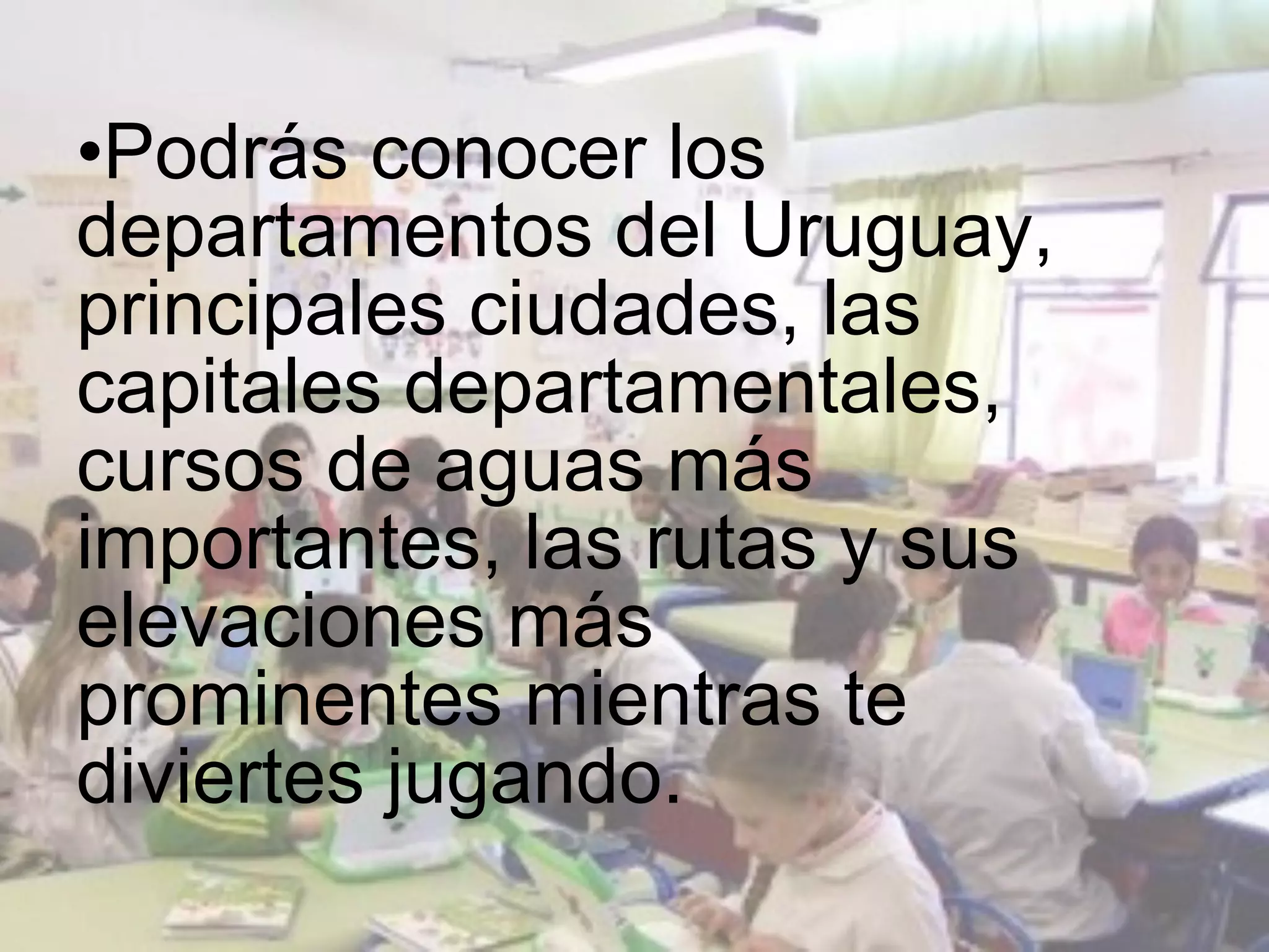 •Podrás conocer los
departamentos del Uruguay,
principales ciudades, las
capitales departamentales,
cursos de aguas más
importantes, las rutas y sus
elevaciones más
prominentes mientras te
diviertes jugando.
 