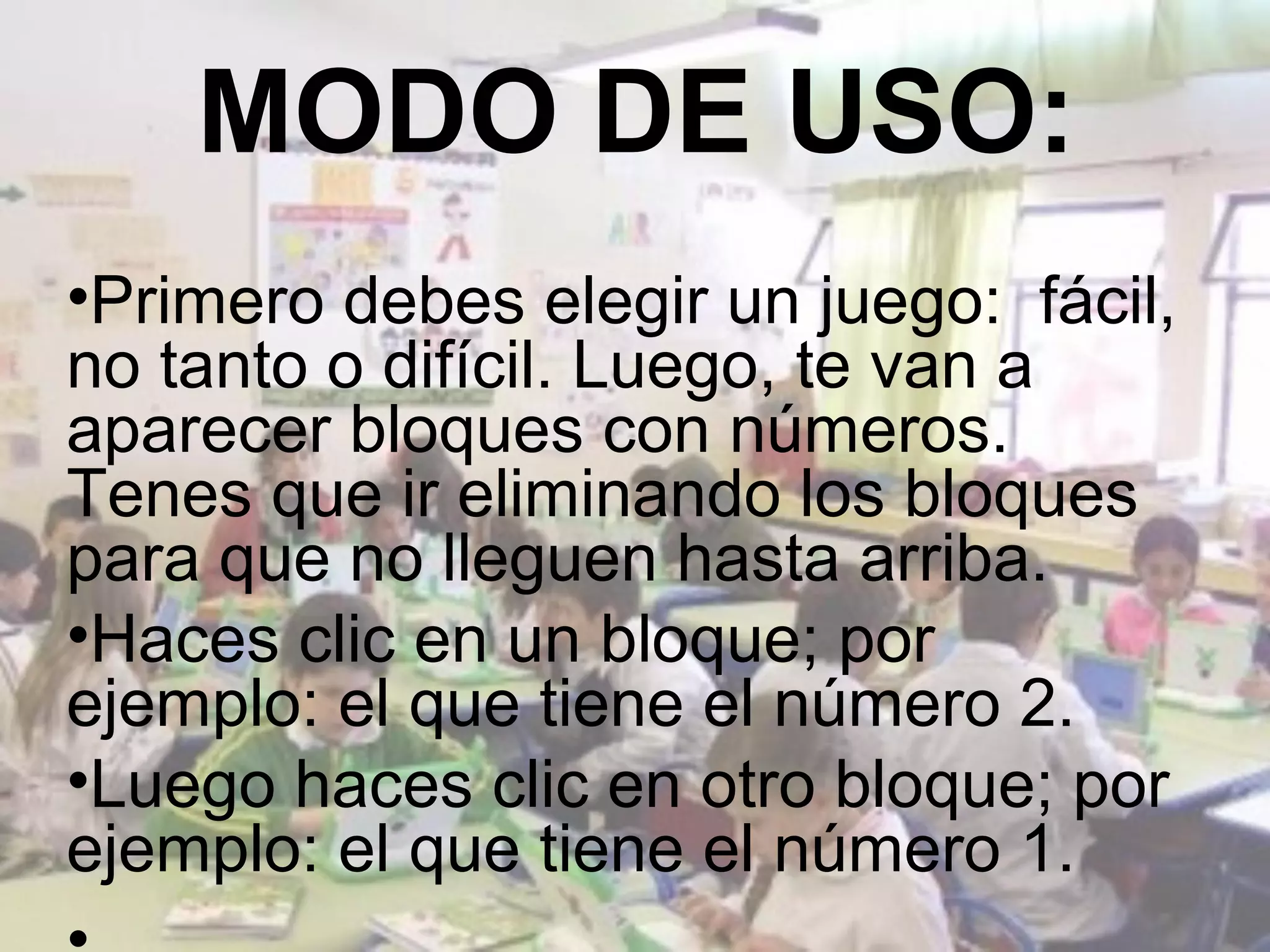 MODO DE USO:
•Primero debes elegir un juego: fácil,
no tanto o difícil. Luego, te van a
aparecer bloques con números.
Tenes que ir eliminando los bloques
para que no lleguen hasta arriba.
•Haces clic en un bloque; por
ejemplo: el que tiene el número 2.
•Luego haces clic en otro bloque; por
ejemplo: el que tiene el número 1.
 