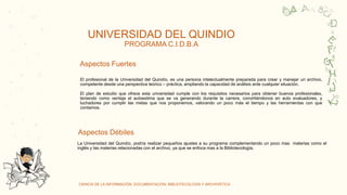 CIENCIA DE LA INFORMACIÓN, DOCUMENTACIÓN, BIBLIOTECOLOGÍA Y ARCHIVÍSTICA
C
O
R
Y
a
a
UNIVERSIDAD DEL QUINDIO
PROGRAMA C.I.D.B.A
Aspectos Fuertes
Aspectos Débiles
El profesional de la Universidad del Quindío, es una persona intelectualmente preparada para crear y manejar un archivo,
competente desde una perspectiva teórico – práctica, ampliando la capacidad de análisis ante cualquier situación.
El plan de estudio que ofrece esta universidad cumple con los requisitos necesarios para obtener buenos profesionales,
teniendo como ventaja el autoestima que se va generando durante la carrera, convirtiéndonos en auto evaluadores, y
luchadores por cumplir las metas que nos proponemos, valorando un poco más el tiempo y las herramientas con que
contamos.
La Universidad del Quindío, podría realizar pequeños ajustes a su programa complementando un poco mas materias como el
inglés y las materias relacionadas con el archivo, ya que se enfoca mas a la Bibliotecología.
 