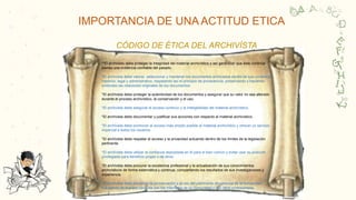 CIENCIA DE LA INFORMACIÓN, DOCUMENTACIÓN, BIBLIOTECOLOGÍA Y ARCHIVÍSTICA
C
O
R
Y
a
a
IMPORTANCIA DE UNA ACTITUD ETICA
*“El archivista debe proteger la integridad del material archivístico y así garantizar que éste continúe
siendo una evidencia confiable del pasado.
*El archivista debe valorar, seleccionar y mantener los documentos archivados dentro de sus contextos
histórico, legal y administrativo, respetando así el principio de procedencia, preservando y haciendo
evidentes las relaciones originales de los documentos.
*El archivista debe proteger la autenticidad de los documentos y asegurar que su valor no sea alterado
durante el proceso archivístico, la conservación y el uso.
*El archivista debe asegurar el acceso continuo y la inteligibilidad del material archivístico.
*El archivista debe documentar y justificar sus acciones con respecto al material archivístico.
*El archivista debe promover el acceso más amplio posible al material archivístico y ofrecer un servicio
imparcial a todos los usuarios.
*El archivista debe respetar el acceso y la privacidad actuando dentro de los límites de la legislación
pertinente.
*El archivista debe utilizar la confianza depositada en él para el bien común y evitar usar su posición
privilegiada para beneficio propio o de otros.
*El archivista debe procurar la excelencia profesional y la actualización de sus conocimientos
archivísticos de forma sistemática y continua, compartiendo los resultados de sus investigaciones y
experiencia.
*El archivista debe promover la conservación y el uso del patrimonio documental de la humanidad
trabajando de manera conjunta con los miembros de su comunidad y con otros profesionales.
CÓDIGO DE ÉTICA DEL ARCHIVÍSTA
 