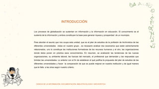 CIENCIA DE LA INFORMACIÓN, DOCUMENTACIÓN, BIBLIOTECOLOGÍA Y ARCHIVÍSTICA
INTRODUCCIÓN
C
O
R
Y
a
a
Los procesos de globalización se sustentan en información y la información en educación. El conocimiento es el
sustento de la información y ambos constituyen la base para generar riqueza y prosperidad de un municipio.
Para abordar el asunto que nos ocupa esta unidad, que es el plan de estudios de la profesión de Archivística de las
diferentes universidades vistas en nuestro grupo , es necesario analizar dos escenarios que están estrechamente
relacionados, uno lo constituye las instituciones formadoras de los recursos humanos y el otro, las organizaciones
donde éstos ponen en práctica esos conocimientos. En resumen, se analizarán las tendencias de las nuevas
organizaciones, su ambiente laboral, las fuerzas del mercado, el profesional que demandan y las respuestas que
brindan las universidades. Lo anterior con el fin de establecer el qué justifica la propuesta del plan de estudios de las
diferentes universidades y hacer la comparación de que se puede mejorar en nuestra institución y de igual manera
que le falta a las otras según nuestro criterio.
 