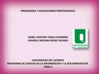 PROGRAMAS Y ASOCIACIONES PROFESIONALES
ISABEL CRISTINA TIQUE CHAPARRO
JOHANA CAROLINA ROJAS SALINAS
UNIVERSIDAD DEL QUINDIO
PROGRAMA DE CIENCIAS DE LA INFORMACION Y LA DOCUMENTACION.
TEMA 4
 