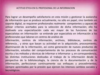 Para lograr un desempeño satisfactorio en esta misión y gestionar la avalancha
de información que se produce actualmente, no sólo en papel, sino también en
soporte digital, se requieren profesionales realmente competentes y capaces de
utilizar criterios acertados para la selección de dicha información; ello ha
motivado una especialización cada vez mayor de las funciones de los
especialistas en información -se entiende por especialista en información a los
profesionales que laboran en centros de análisis de
información, centros de información, archivos, bibliotecas, centros de
referencia... y otros que basan su actividad en la adquisición, procesamiento,
diseminación de la información, así como generación de nuevos productos de
información, estudios del comportamiento de los procesos de comunicación
escrita y los métodos y técnicas de informar e informarse- y, en correspondencia,
las distintas instituciones dedicadas al trabajo de la información desde la
perspectiva de la bibliotecología, la ciencia de la documentación y de la
información, perfeccionan continuamente sus enfoques y procedimientos;
siempre apremiados por la presión que ejercen los intensos cambios sociales y
tecnológicos.
ACTITUD ETICA EN EL PROFESIONAL DE LA INFORMACION
 