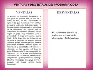 VENTAJAS DESVENTAJAS
Las ventajas de Uniquindio. Es relevante el
puntaje de las pruebas icfes, el valor de la
carrera es bajo, así hay posibilidades de
ingresar, de igual manera se recibe el título
profesional en Ciencias de la información y la
Documentación Bibliotecología y archivística.
En la universidad del Quindío hay un
compromiso del estudiante y docente los que
juegan un papel muy importante para la
Universidad. Es importante recalcar que la,
Misión de la Universidad del Uniquindio es:
Garantiza la formación de personas integras,
consolida grupos de investigación y redes de
cooperación científica. También explora las
necesidades y posibilidades del territorio e
interactúa con los aspectos del desarrollo
social. El Grupo Aula Virtual, responsable del
Diplomado, es un grupo interdisciplinario
conformado por Docentes de, Matemáticas y
Computación, Español y Literatura, Tecnología
Educativa y Pedagogía Con apoyo Centro de
computo, del Grupo GEDES, Centro
Audiovisual.
Ella solo ofrece el titulo de
profesional en ciencias de
información y Bibliotecólogo
VENTAJAS Y DESVENTAJAS DEL PROGRAMA CIDBA
 