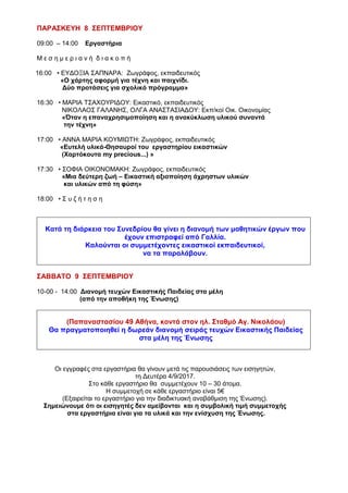 17:30 • ΜΑΓΔΑ ΦΙΛΗ: Εικαστικός, ΑΛΕΞΑΝΔΡΑ ΧΡΙΣΤΟΔΟΥΛΕΑ: Θεατρολόγος
« »Το Λαϊκό παραμύθι
18:00 • ΝΙΚΟΣ ΕΞΑΡΧΟΣ: Ζωγράφος - Γλύπτης, εκπαιδευτικός
«Ο συμβολισμός της σκιάς και η αξιοποίησή της
ως εκφραστικό μέσο στην Τέχνη»
ΠΑΡΑΣΚΕΥΗ 8 ΣΕΠΤΕΜΒΡΙΟΥ
09:00 – 14:00 Εργαστήρια
Μ ε σ η μ ε ρ ι α ν ή δ ι α κ ο π ή
16:00 • ΕΥΔΟΞΙΑ ΣΑΠΝΑΡΑ: Ζωγράφος, εκπαιδευτικός
«Ο χάρτης αφορμή για τέχνη και παιχνίδι.
Δύο προτάσεις για σχολικό πρόγραμμα»
16:30 • ΜΑΡΙΑ ΤΣΑΧΟΥΡΙΔΟΥ: Εικαστικός, εκπαιδευτικός
ΝΙΚΟΛΑΟΣ ΓΑΛΑΝΗΣ, ΟΛΓΑ ΑΝΑΣΤΑΣΙΑΔΟΥ: Εκπ/κοί Οικ.
Οικονομίας
«Όταν η επαναχρησιμοποίηση και η ανακύκλωση υλικού συναντά
την τέχνη»
17:00 • ΑΝΝΑ ΜΑΡΙΑ ΚΟΥΜΙΩΤΗ: Ζωγράφος, εκπαιδευτικός
«Ευτελή υλικά-Θησαυροί του εργαστηρίου εικαστικών
(Χαρτόκουτα my precious...) »
17:30 • ΣΟΦΙΑ ΟΙΚΟΝΟΜΑΚΗ: Ζωγράφος, εκπαιδευτικός
«Μια δεύτερη ζωή – Εικαστική αξιοποίηση άχρηστων υλικών
και υλικών από τη φύση»
18:00 • Σ υ ζ ή τ η σ η
Κατά τη διάρκεια του Συνεδρίου θα γίνει η διανομή των μαθητικών έργων που
έχουν επιστραφεί από Γαλλία.
Καλούνται οι συμμετέχοντες εικαστικοί εκπαιδευτικοί,
να τα παραλάβουν.
ΣΑΒΒΑΤΟ 9 ΣΕΠΤΕΜΒΡΙΟΥ
10-00 - 14:00 Διανομή τευχών Εικαστικής Παιδείας στα μέλη
(από την αποθήκη της Ένωσης)
(Παπαναστασίου 49 Αθήνα, κοντά στον ηλ. Σταθμό Αγ. Νικολάου)
Θα πραγματοποιηθεί η δωρεάν διανομή σειράς τευχών Εικαστικής Παιδείας
στα μέλη της Ένωσης
Οι εγγραφές στα εργαστήρια θα γίνουν μετά τις παρουσιάσεις των εισηγητών,
τη Δευτέρα 4/9/2017.
Στο κάθε εργαστήριο θα συμμετέχουν 10 – 30 άτομα.
Η συμμετοχή σε κάθε εργαστήριο είναι 5€
(Εξαιρείται το εργαστήριο για την διαδικτυακή αναβάθμιση της Ένωσης).
 