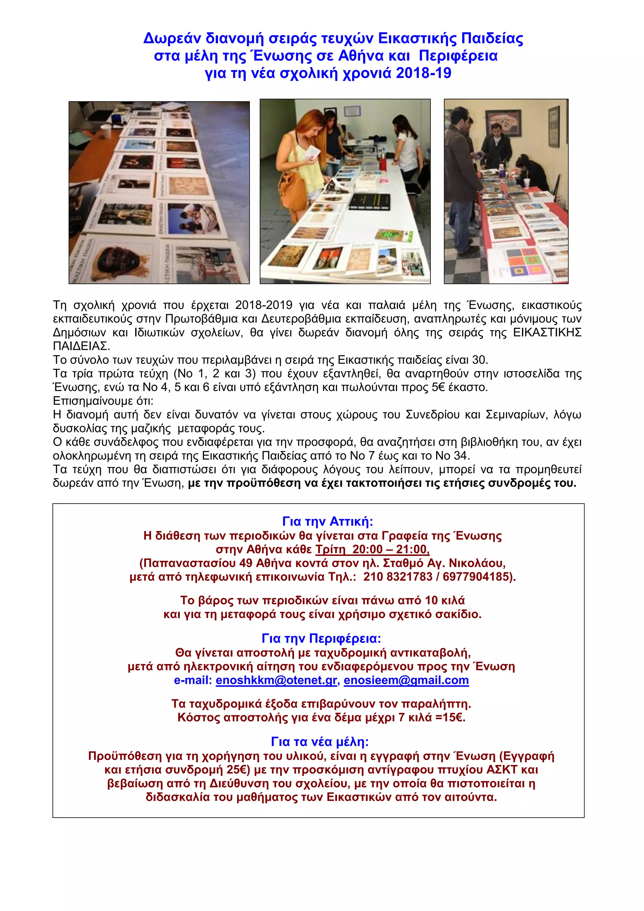 Δωρεάν διανομή σειράς τευχών Εικαστικής Παιδείας
στα μέλη της Ένωσης σε Αθήνα και Περιφέρεια
για τη νέα σχολική χρονιά 2018-19
Τη σχολική χρονιά που έρχεται 2018-2019 για νέα και παλαιά μέλη της Ένωσης, εικαστικούς
εκπαιδευτικούς στην Πρωτοβάθμια και Δευτεροβάθμια εκπαίδευση, αναπληρωτές και μόνιμους των
Δημόσιων και Ιδιωτικών σχολείων, θα γίνει δωρεάν διανομή όλης της σειράς της ΕΙΚΑΣΤΙΚΗΣ
ΠΑΙΔΕΙΑΣ.
Το σύνολο των τευχών που περιλαμβάνει η σειρά της Εικαστικής παιδείας είναι 30.
Τα τρία πρώτα τεύχη (Νο 1, 2 και 3) που έχουν εξαντληθεί, θα αναρτηθούν στην ιστοσελίδα της
Ένωσης, ενώ τα Νο 4, 5 και 6 είναι υπό εξάντληση και πωλούνται προς 5€ έκαστο.
Επισημαίνουμε ότι:
Η διανομή αυτή δεν είναι δυνατόν να γίνεται στους χώρους του Συνεδρίου και Σεμιναρίων, λόγω
δυσκολίας της μαζικής μεταφοράς τους.
Ο κάθε συνάδελφος που ενδιαφέρεται για την προσφορά, θα αναζητήσει στη βιβλιοθήκη του, αν έχει
ολοκληρωμένη τη σειρά της Εικαστικής Παιδείας από το Νο 7 έως και το Νο 34.
Τα τεύχη που θα διαπιστώσει ότι για διάφορους λόγους του λείπουν, μπορεί να τα προμηθευτεί
δωρεάν από την Ένωση, με την προϋπόθεση να έχει τακτοποιήσει τις ετήσιες συνδρομές του.
Για την Αττική:
Η διάθεση των περιοδικών θα γίνεται στα Γραφεία της Ένωσης
στην Αθήνα κάθε Τρίτη 20:00 – 21:00,
(Παπαναστασίου 49 Αθήνα κοντά στον ηλ. Σταθμό Αγ. Νικολάου,
μετά από τηλεφωνική επικοινωνία Τηλ.: 210 8321783 / 6977904185).
Το βάρος των περιοδικών είναι πάνω από 10 κιλά
και για τη μεταφορά τους είναι χρήσιμο σχετικό σακίδιο.
Για την Περιφέρεια:
Θα γίνεται αποστολή με ταχυδρομική αντικαταβολή,
μετά από ηλεκτρονική αίτηση του ενδιαφερόμενου προς την Ένωση
e-mail: enoshkkm@otenet.gr, enosieem@gmail.com
Τα ταχυδρομικά έξοδα επιβαρύνουν τον παραλήπτη.
Κόστος αποστολής για ένα δέμα μέχρι 7 κιλά =15€.
Για τα νέα μέλη:
Προϋπόθεση για τη χορήγηση του υλικού, είναι η εγγραφή στην Ένωση (Εγγραφή
και ετήσια συνδρομή 25€) με την προσκόμιση αντίγραφου πτυχίου ΑΣΚΤ και
βεβαίωση από τη Διεύθυνση του σχολείου, με την οποία θα πιστοποιείται η
διδασκαλία του μαθήματος των Εικαστικών από τον αιτούντα.
 