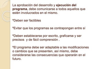 La aprobación del desarrollo y ejecución del
programa, debe comunicarse a todos aquellos que
estén involucrados en el mismo.
ºDeben ser factibles
ºEvitar que los programas se contrapongan entre sí
ºDeben establecerse por escrito, graficarse y ser
precisos y de fácil comprensión .
ºEl programa debe ser adaptable a las modificaciones
o cambios que se presenten, así mismo, debe
considerarse las consecuencias que operarán en el
futuro.
 