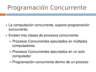 Programación Concurrente
 
●   La computación concurrente, supone programación 
    concurrente.
●   Existen tres clases de procesos concurrente:
    ●   Procesos Concurrentes ejecutados en múltiples 
        computadores
    ●   Procesos Concurrentes ejecutados en un solo 
        computador
    ●   Programación concurrente dentro de un proceso
 