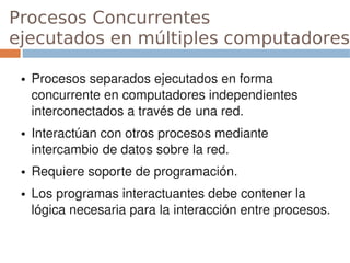Procesos Concurrentes
ejecutados en múltiples computadores

 ●   Procesos separados ejecutados en forma 
     concurrente en computadores independientes 
     interconectados a través de una red.
 ●   Interactúan con otros procesos mediante 
     intercambio de datos sobre la red.
 ●   Requiere soporte de programación.
 ●   Los programas interactuantes debe contener la 
     lógica necesaria para la interacción entre procesos.
 