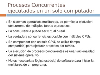 Procesos Concurrentes
    ejecutados en un solo computador
●   En sistemas operativos multitareas, se permite la ejecución 
    concurrente de múltiples tareas o procesos.
●   La concurrencia puede ser virtual o real.
●   La verdadera concurrencia es posible con múltiples CPUs.
●   En computador con un solo CPU, se utiliza tiempo 
    compartido, para ejecutar procesos por turnos.
●   La ejecución de procesos concurrentes es una funcionalidad 
    del sistema operativo.
●   No es necesaria a lógica especial de software para iniciar la 
    multitarea de un programa.
 