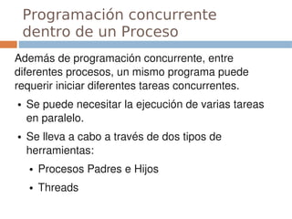 Programación concurrente
    dentro de un Proceso
Además de programación concurrente, entre 
diferentes procesos, un mismo programa puede 
requerir iniciar diferentes tareas concurrentes.
●   Se puede necesitar la ejecución de varias tareas 
    en paralelo.
●   Se lleva a cabo a través de dos tipos de 
    herramientas:
    ●   Procesos Padres e Hijos
    ●   Threads
 