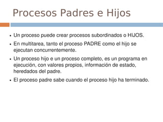 Procesos Padres e Hijos

●   Un proceso puede crear procesos subordinados o HIJOS.
●   En multitarea, tanto el proceso PADRE como el hijo se 
    ejecutan concurrentemente.
●   Un proceso hijo e un proceso completo, es un programa en 
    ejecución, con valores propios, información de estado, 
    heredados del padre.
●   El proceso padre sabe cuando el proceso hijo ha terminado.
 