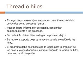 Thread o hilos

●   En lugar de procesos hijos, se pueden crear threads o hilos, 
    conocidos como procesos ligeros.
●   Poseen ligera información de estado, con similar 
    comportamiento a los procesos.
●   Se preferible utilizar hilos en lugar de procesos hijos.
●   Se requiere soporte de programación para la creación de los 
    hilos.
●   El programa debe escribirse con la lógica para la creación de 
    los hilos y la coordinación o sincronización de la familia de hilos 
    creados por el hilo padre
 