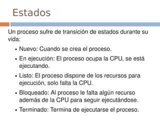 Estados
Un proceso sufre de transición de estados durante su 
vida:
  ●   Nuevo: Cuando se crea el proceso.
  ●   En ejecución: El proceso ocupa la CPU, se está 
      ejecutando.
  ●   Listo: El proceso dispone de los recursos para 
      ejecución, solo falta la CPU.
  ●   Bloqueado: Al proceso le falta algún recurso 
      además de la CPU para seguir ejecutándose.
  ●   Terminado: Termina de ejecutarse el proceso.
 