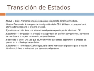 Transición de Estados

●   Nuevo ­> Listo: Al crearse un proceso pasa al estado listo de forma inmediata.
●   Listo ­> Ejecutando: A la espera de la asignación de la CPU. Al liberar un procesador el 
    planificador selecciona el próximo proceso.
●   Ejecutando ­> Listo: Ante una interrupción el proceso puede perder el recurso CPU.
●   Ejecutando ­> Bloqueado: el proceso realiza pedidos en distintos componentes, por lo que 
    se mantiene a la espera para continuar ejecutándose.
●   Bloqueado ­> Listo: Una vez que ocurre el evento que estaba esperando, el proceso es 
    puesto en la cola de procesos listos.
●   Ejecutando ­> Terminado: Cuando ejecuta la última instrucción el proceso para a estado 
    terminado. Libera la estructura que representa el proceso.
 
