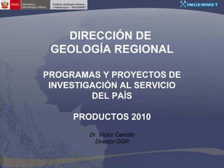DIRECCIÓN DE
 GEOLOGÍA REGIONAL

PROGRAMAS Y PROYECTOS DE
 INVESTIGACIÓN AL SERVICIO
         DEL PAÍS

     PRODUCTOS 2010
        Dr. Víctor Carlotto
          Director DGR
 