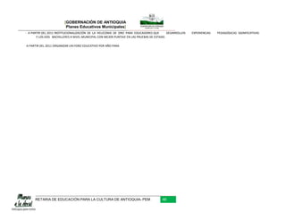 [GOBERNACIÓN DE ANTIOQUIA
                         Planes Educativos Municipales]
- A PARTIR DEL 2011 INSTITUCIONALIZACIÓN DE LA HELICONIA DE ORO PARA EDUCADORES QUE        DESARROLLEN   EXPERIENCIAS   PEDAGÓGICAS SIGNIFICATIVAS
       Y LOS DOS BACHILLERES A NIVEL MUNICIPAL CON MEJOR PUNTAJE EN LAS PRUEBAS DE ESTADO.

-A PARTIR DEL 2011 ORGANIZAR UN FORO EDUCATIVO POR AÑO PARA




      RETARIA DE EDUCACIÓN PARA LA CULTURA DE ANTIOQUIA- PEM                           48
 
