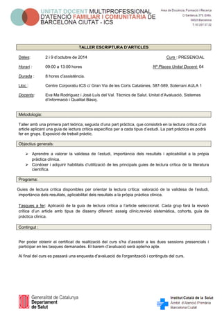 TALLER ESCRIPTURA D’ARTICLES 
Dates: 2 i 9 d’octubre de 2014 Curs : PRESENCIAL 
Horari : 09:00 a 13:00 hores Nº Places Unitat Docent: 04 
Durada : 8 hores d’assistència. 
Lloc : Centre Corporatiu ICS c/ Gran Via de les Corts Catalanes, 587-589, Soterrani AULA 1 
Docents: Eva Ma Rodríguez i José Luís del Val. Tècnics de Salut. Unitat d’Avaluació, Sistemes 
d’Informació i Qualitat Bàsiq. 
Metodologia: 
Taller amb una primera part teòrica, seguida d’una part pràctica, que consistirà en la lectura crítica d’un article aplicant una guia de lectura crítica específica per a cada tipus d’estudi. La part pràctica es podrà fer en grups. Exposició de treball pràctic. 
Objectius generals: 
 Aprendre a valorar la validesa de l’estudi, importància dels resultats i aplicabilitat a la pròpia pràctica clínica. 
 Conèixer i adquirir habilitats d’utilització de les principals guies de lectura crítica de la literatura científica. 
Programa: 
Guies de lectura crítica disponibles per orientar la lectura crítica: valoració de la validesa de l’estudi, importància dels resultats, aplicabilitat dels resultats a la pròpia pràctica clínica. 
Tasques a fer: Aplicació de la guia de lectura crítica a l’article seleccionat. Cada grup farà la revisió crítica d’un article amb tipus de disseny diferent: assaig clínic,revisió sistemàtica, cohorts, guia de pràctica clínica. 
Contingut : 
Per poder obtenir el certificat de realització del curs s'ha d’assistir a les dues sessions presencials i participar en les tasques demanades. El barem d’avaluació serà apte/no apte. 
Al final del curs es passarà una enquesta d'avaluació de l'organització i continguts del curs. 