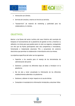 3
 Interacción con clientes.
 Servicios de consulta y reserva on line de sus servicios.
 “Autoservicio” de material de marketing y publicidad para los
colaboradores y/o clientes.
OBJETIVOS.
Mostrar a las Pymes del sector turístico del casco histórico del municipio de
Estepona el funcionamiento de la plataforma de gestión on-line y fomentar su
adhesión a la misma para que puedan poner en valor sus negocios, consiguiendo
con ello que las Pymes participantes sean más competitivas e innovadoras,
fomentando e implantando soluciones TICs y actuaciones de comercio
electrónico que permitan la colaboración e interrelación entre las mismas.
Los objetivos específicos del taller son los siguientes:
 Capacitar a los usuarios para el manejo de las herramientas de
administración del portal
 Gestionar y procesar los diferentes tipos de datos a introducir en la
plataforma
 Dar de alta y tener actualizada la información de los diferentes
establecimientos adheridos a la plataforma
 Gestionar y obtener el mejor impacto en el uso de ofertas
 Comprobar el resultado de la información introducida y solucionar fallos
 