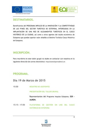 4
DESTINATARIOS.
Beneficiarios del PROGRAMA IMPULSO DE LA INNOVACIÓN Y LA COMPETITIVIDAD
DE LAS PYMES DEL SECTOR TURÍSTICO DE ESTEPONA, INTERESADAS EN LA
IMPLANTACIÓN DE UNA RED DE ALOJAMIENTOS TURÍSTICOS EN EL CASCO
HISTÓRICO DE LA CIUDAD, así como a otros agentes del tejido económico de
Estepona que puedan aportar valor añadido al Destino Turístico Casco Histórico
de Estepona.
INSCRIPCIÓN.
Para inscribirte en este taller grupal no dudes en contactar con nosotros en la
siguiente dirección de correo electrónico: impulsoestepona@eoi.es
PROGRAMA.
Día 19 de Marzo de 2015
15:00 REGISTRO DE ASISTENTES
PRESENTACIÓN DEL TALLER GRUPAL
Representantes del Programa Impulso Estepona. EOI -
AUREN.
15:15 - 17:00 PLATAFORMA DE GESTIÓN ON LINE DEL CASCO
HISTÓRICO DE ESTEPONA
 