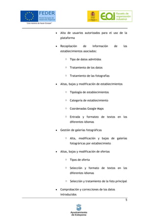 5
 Alta de usuarios autorizados para el uso de la
plataforma
 Recopilación de información de los
establecimientos asociados:
o Tipo de datos admitidos
o Tratamiento de los datos
o Tratamiento de las fotografías
 Altas, bajas y modificación de establecimientos
o Tipología de establecimientos
o Categoría de establecimiento
o Coordenadas Google Maps
o Entrada y formateo de textos en los
diferentes idiomas
 Gestión de galerías fotográficas
o Alta, modificación y bajas de galerías
fotográricas por establecimieto
 Altas, bajas y modificación de ofertas
o Tipos de oferta
o Selección y formato de textos en los
diferentes idiomas
o Selección y tratamiento de la foto principal
 Comprobación y correcciones de los datos
introducidos
 