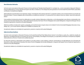 René Bañuelos Bañuelos

Se formó como Licenciado en Educación Primaria en la Escuela Normal “Salvador Varela Reséndiz” en Juchipila, Zac., y como Licenciado en Educación Media en
el área de Matemáticas, en la Escuela Normal Superior de Jalisco. Es Maestro en Tecnología Educativa graduado en la Universidad Virtual del ITESM y especialista
certificado en Competencias Digitales.

Adicionalmente se ha formado en los siguientes campos: “Investigación de la práctica docente”, “La expresión artística como enriquecimiento al currículum de
Educación Básica”, “Entornos digitales para el desarrollo de competencias docentes” y “La prevención de la violencia hacia las mujeres: tarea de la educación
básica”.

Como profesor de educación primaria ha colaborado en escuelas unitarias, bidocentes y tridocentes, y se ha desempeñado como director comisionado en las
mismas. En la Secretaría de Educación y Cultura del Estado de Zacatecas fue Asesor Técnico Pedagógico de Escuelas Multigrado e integrante del Equipo Técnico
Estatal de Capacitación y Asesoría en Escuelas Multigrado.

Además es profesor en educación superior y posgrado, en el nivel licenciatura imparte clases en la Unidad 321 de la Universidad Pedagógica Nacional, en Gua-
dalupe, Zac., y en el nivel maestría colaboró en la UNIDEP, en Zacatecas, Zac.

Actualmente colabora en actividades de capacitación y asesoría a maestros de Escuelas Multigrado.

Adán de la Rosa Godínez

Se formó como Licenciado en Educación Primaria en la Escuela Normal Rural “Gral. Matías Ramos Santos” en San Marcos, Loreto, Zac., realizó los estudios de
Maestría en Sociología Educativa en el Instituto de Ciencias, Humanidades y Tecnologías de Guanajuato, y es especialista certificado en Competencias Digitales.
Adicionalmente se formó en “Gestión de la calidad educativa”.

En educación primaria se desempeñó como profesor en escuela unitaria y como profesor y director comisionado en escuela bidocente. En la Secretaría de
Educación y Cultura del Estado de Zacatecas fue Asesor Técnico Pedagógico de Escuelas Multigrado e integrante del Equipo Técnico Estatal de Capacitación y
Asesoría en Escuelas Multigrado.

Actualmente colabora en actividades de capacitación y asesoría a maestros de Escuelas Multigrado.




                                                                                                                                     3
 