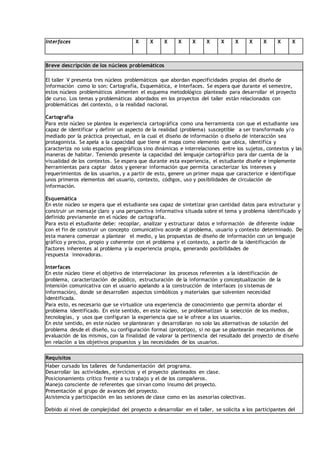 Interfaces X X X X X X X X X X X X
Breve descripción de los núcleos problemáticos
El taller V presenta tres núcleos problemáticos que abordan especificidades propias del diseño de
información como lo son: Cartografía, Esquemática, e Interfaces. Se espera que durante el semestre,
estos núcleos problemáticos alimenten el esquema metodológico planteado para desarrollar el proyecto
de curso. Los temas y problemáticas abordados en los proyectos del taller están relacionados con
problemáticas del contexto, o la realidad nacional.
Cartografía
Para este núcleo se plantea la experiencia cartográfica como una herramienta con que el estudiante sea
capaz de identificar y definir un aspecto de la realidad (problema) susceptible a ser transformado y/o
mediado por la práctica proyectual, en la cual el diseño de información o diseño de interacción sea
protagonista. Se apela a la capacidad que tiene el mapa como elemento que ubica, identifica y
caracteriza no solo espacios geográficos sino dinámicas e interrelaciones entre los sujetos, contextos y las
maneras de habitar. Teniendo presente la capacidad del lenguaje cartográfico para dar cuenta de la
visualidad de los contextos. Se espera que durante esta experiencia, el estudiante diseñe e implemente
herramientas para captar datos y generar información que permita caracterizar los intereses y
requerimientos de los usuarios, y a partir de esto, genere un primer mapa que caracterice e identifique
unos primeros elementos del usuario, contexto, códigos, uso y posibilidades de circulación de
información.
Esquemática
En este núcleo se espera que el estudiante sea capaz de sintetizar gran cantidad datos para estructurar y
construir un mensaje claro y una perspectiva informativa situada sobre el tema y problema identificado y
definido previamente en el núcleo de cartografía.
Para esto el estudiante debe: recopilar, analizar y estructurar datos e información de diferente índole
con el fin de construir un concepto comunicativo acorde al problema, usuario y contexto determinado. De
esta manera comenzar a plantear el medio, y las propuestas de diseño de información con un lenguaje
gráfico y preciso, propio y coherente con el problema y el contexto, a partir de la identificación de
factores inherentes al problema y la experiencia propia, generando posibilidades de
respuesta innovadoras.
Interfaces
En este núcleo tiene el objetivo de interrelacionar los procesos referentes a la identificación de
problema, caracterización de público, estructuración de la información y conceptualización de la
intensión comunicativa con el usuario apelando a la construcción de interfaces (o sistemas de
información), donde se desarrollen aspectos simbólicos y materiales que solventen necesidad
identificada.
Para esto, es necesario que se virtualice una experiencia de conocimiento que permita abordar el
problema identificado. En este sentido, en este núcleo, se problematizan la selección de los medios,
tecnologías, y usos que configuran la experiencia que se le ofrece a los usuarios.
En este sentido, en este núcleo se plantearan y desarrollaran no solo las alternativas de solución del
problema desde el diseño, su configuración formal (prototipo), si no que se plantearán mecanismos de
evaluación de los mismos, con la finalidad de valorar la pertinencia del resultado del proyecto de diseño
en relación a los objetivos propuestos y las necesidades de los usuarios.
Requisitos
Haber cursado los talleres de fundamentación del programa.
Desarrollar las actividades, ejercicios y el proyecto planteados en clase.
Posicionamiento crítico frente a su trabajo y el de los compañeros.
Manejo consciente de referentes que sirvan como insumo del proyecto.
Presentación al grupo de avances del proyecto.
Asistencia y participación en las sesiones de clase como en las asesorías colectivas.
Debido al nivel de complejidad del proyecto a desarrollar en el taller, se solicita a los participantes del
 