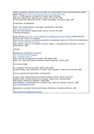 campo en Colombia, América Latina y el mundo. En: revista Historia critica, Universidad de los Andes.
Bogotá 2001 http://historiacritica.uniandes.edu.co/view.php/610/1.php
Clarh, J. (2005) Joyas de la cartografía. Parragon books, Barcelona.
Khan Pau, Lenk Krysztof. Mapas de webs. Mexico, Mc Graw Hill, 2001.
o´Hara Slavick Elin. Bomb after bomb, A violent cartography. Ed, Charta. Milan, 2007
·Arquitectura de información
Charla TED: Richard Wurman. Technology, entertainment and design
http://www.wurman.com/
Khan Pau, Lenk Krysztof. Mapas de webs. Mexico, Mc Graw Hill, 2001.
·Infografía periodística
Santos Mariana. "Narración visual: el poder de las imágenes para contar historias" Videoconferencia
Seminario web FNPI de The Guardian
Valero Sancho, José Luis. La infografía periodística y documental impresa. En: Portal de la comunicación.
http://www.Portalcomunicacion.com
Valero Sancho, José Luis. La Infografía: Técnicas, Análisis, y usos periodísticos. Barcelona: Servei de
comunicacions, 2001.
·Interfaz
Bonsiepe, Guy. Del Objeto a la interfaz.
http://www.connectingcities.net/
http://medialab-prado.es/
Krug, Steve, No me hagas pensar, Prentice Hall. Madrid, 2001.
Raskin, Jef. Diseño de sistemas interactivos. Pearson Educación. México, 2001.
Teoría de la imagen.
W.J.T Mitchell, Teoría de la imagen. Madrid, Akal, 2009.
Mirzoeff Nicholas, Una introducción a la cultura visual. Barcelona, Paidos Arte y Educación 2003.
Teoría y contexto del diseño gráfico contemporáneo.
Frascara, Jorge. Diseño Gráfico para la gente, Ediciones Infinito. Buenos Aires 1997.
Ledezma María, El diseño gráfico una voz pública. Buenos Aires, Argonauta 2003.
Pelta Raquel. Diseñar hoy. Barcelona, Paidos 2004
Tapia Alejandro, El diseño gráfico en el espacio social. México DF, Designio, SA de CV 2004.
http://www.Monografica.com/
***
Departamento de diseño, Universidad del cauca. Documento de registro calificado, 2007.
***
http://comment.rsablogs.org.uk/videos/
 