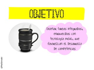 Objetivo
Disenar tareas integradas,
enriquecidas con
tecnología móvil, que
favorezcan el desarrollo
de competencias
@PazGo...