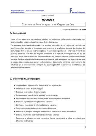 Programa de Turismo – Técnicas de Comunicação em
Acolhimento Turístico Cursos Profissionais
TÉCNICO DE TURISMO
9
MÓDULO 2
Duração de Referência: 36 horas
1. Apresentação
Neste módulo pretende-se que os alunos adquiram um conjunto de conhecimentos relacionados com
a comunicação e o tratamento da informação dentro da empresa.
Os conteúdos deste módulo irão proporcionar ao aluno a aquisição de um conjunto de competências
que lhe permitam perceber a importância que o domínio e a aplicação correcta das técnicas de
comunicação têm na criação e consolidação da imagem das organizações / empresas. Pretende-se
que seja capaz de fazer face ao desgaste profissional e às rupturas psicológicas que, na era da
tecnologia e das convulsões sociais, facilmente influenciam de forma negativa o desempenho destes
técnicos. Sendo a actividade turística um sector profissional onde as pessoas são determinantes para
o sucesso das empresas que operam nesta indústria, é de particular relevância o conhecimento da
influência que o comportamento e imagem das organizações têm na construção e solidificação da
atractibilidade dos destinos.
2. Objectivos de Aprendizagem
Compreender a importância da comunicação nas organizações
Identificar os canais de comunicação
Descrever os processos de comunicação
Compreender a importância do feedback na comunicação
Reconhecer a importância da informação em termos de gestão empresarial
Analisar o papel da comunicação interna e externa
Conhecer a importância da informação interna e externa
Distinguir comunicação formal de comunicação informal
Identificar as principais vantagens e requisitos da comunicação escrita e não escrita
Elaborar documentos para destinatários internos e externos
Seleccionar e adequar em cada momento o tipo de comunicação a utilizar em relação aos
diferentes destinatários.
Comunicação e Imagem nas Organizações
 