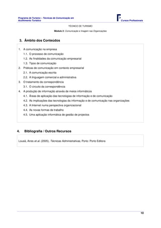 Programa de Turismo – Técnicas de Comunicação em
Acolhimento Turístico Cursos Profissionais
TÉCNICO DE TURISMO
10
Módulo 2: Comunicação e Imagem nas Organizações
3. Âmbito dos Conteúdos
1. A comunicação na empresa
1.1. O processo de comunicação
1.2. As finalidades da comunicação empresarial
1.3. Tipos de comunicação
2. Práticas de comunicação em contexto empresarial
2.1. A comunicação escrita
2.2. A linguagem comercial e administrativa
3. O tratamento da correspondência
3.1. O circuito da correspondência
4. A produção de informação através de meios informáticos
4.1. Áreas de aplicação das tecnologias de informação e de comunicação
4.2. As implicações das tecnologias da informação e de comunicação nas organizações
4.3. A Internet numa perspectiva organizacional
4.4. As novas formas de trabalho
4.5. Uma aplicação informática de gestão de projectos
4. Bibliografia / Outros Recursos
Lousã, Aires et al. (2005), Técnicas Administrativas, Porto: Porto Editora
 