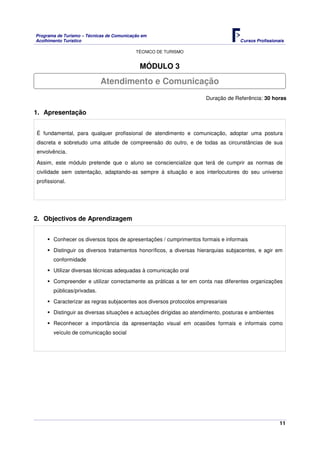 Programa de Turismo – Técnicas de Comunicação em
Acolhimento Turístico Cursos Profissionais
TÉCNICO DE TURISMO
11
MÓDULO 3
Duração de Referência: 30 horas
1. Apresentação
É fundamental, para qualquer profissional de atendimento e comunicação, adoptar uma postura
discreta e sobretudo uma atitude de compreensão do outro, e de todas as circunstâncias de sua
envolvência.
Assim, este módulo pretende que o aluno se consciencialize que terá de cumprir as normas de
civilidade sem ostentação, adaptando-as sempre á situação e aos interlocutores do seu universo
profissional.
2. Objectivos de Aprendizagem
Conhecer os diversos tipos de apresentações / cumprimentos formais e informais
Distinguir os diversos tratamentos honoríficos, a diversas hierarquias subjacentes, e agir em
conformidade
Utilizar diversas técnicas adequadas à comunicação oral
Compreender e utilizar correctamente as práticas a ter em conta nas diferentes organizações
públicas/privadas.
Caracterizar as regras subjacentes aos diversos protocolos empresariais
Distinguir as diversas situações e actuações dirigidas ao atendimento, posturas e ambientes
Reconhecer a importância da apresentação visual em ocasiões formais e informais como
veículo de comunicação social
Atendimento e Comunicação
 