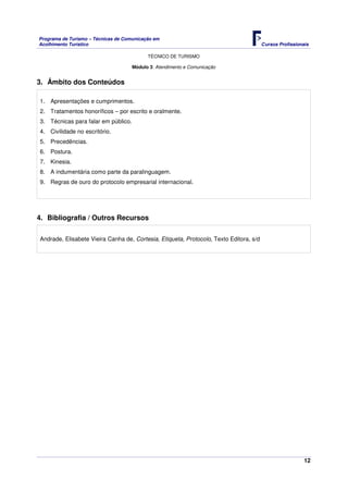 Programa de Turismo – Técnicas de Comunicação em
Acolhimento Turístico Cursos Profissionais
TÉCNICO DE TURISMO
12
Módulo 3: Atendimento e Comunicação
3. Âmbito dos Conteúdos
1. Apresentações e cumprimentos.
2. Tratamentos honoríficos – por escrito e oralmente.
3. Técnicas para falar em público.
4. Civilidade no escritório.
5. Precedências.
6. Postura.
7. Kinesia.
8. A indumentária como parte da paralinguagem.
9. Regras de ouro do protocolo empresarial internacional.
4. Bibliografia / Outros Recursos
Andrade, Elisabete Vieira Canha de, Cortesia, Etiqueta, Protocolo, Texto Editora, s/d
 
