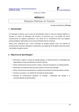 Programa de Turismo – Técnicas de Comunicação em
Acolhimento Turístico Cursos Profissionais
TÉCNICO DE TURISMO
13
MÓDULO 4
Duração de Referência: 36 horas
1. Apresentação
As instituições modernas, quer se trate da administração central ou local de empresas públicas ou
privadas, ou mesmo de instituições não lucrativas, já concluíram que a sua gestão não ocorre
exclusivamente de aspectos quantitativos, mas carece de um entendimento claro dos aspectos
psicossociológicos relacionados com as suas envolventes internas e externas.
Desta forma, pretende-se que o aluno reconheça as relações públicas como uma filosofia de
comportamento social das instituições e compreenda o seu papel não só de agente económico-social,
mas também de agente cultural.
2. Objectivos de Aprendizagem
Reconhecer o papel e o serviço de relações públicas, no desenvolvimento e consolidação das
organizações ao longo dos diferentes contextos históricos
Utilizar conhecimentos acerca do perfil, funções, e áreas de actuação de um relações públicas
Reconhecer a componente ética que deve presidir ao exercício da actividade
Utilizar conhecimentos de planeamento e pesquisa documental nos sectores público e privado
Conhecer o processo, e os métodos de formação da opinião pública
Identificar as condicionantes presentes na formação / modificação das atitudes e a
consciencialização da opinião pública
Relações Públicas no Turismo
 