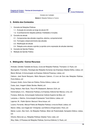 Programa de Turismo – Técnicas de Comunicação em
Acolhimento Turístico Cursos Profissionais
TÉCNICO DE TURISMO
14
Módulo 4: Relações Públicas no Turismo
3. Âmbito dos Conteúdos
1. Conceito de Relações Públicas
1.1. Evolução do conceito ao longo do século XX
1.2. O profissional de relações públicas: finalidades e funções;
2. Conceito de atitude
2.1. Componentes das atitudes (cognitiva, afectiva, comportamental)
2.2. Formação e desenvolvimento das atitudes
2.3. Modificação de atitude
2.4. Relação entre atitude e opinião (a opinião como expressão de atitudes latentes)
3. Conceito de Opinião Pública
4. Medição da Opinião Pública
4. Bibliografia / Outros Recursos
Andrade, Cândido Teobaldo de Sousa, Curso de Relações Públicas, Thompson, S. Paulo, s/d
Baumgarten, Franziska, Psicologia das Relações Humanas nas Empresas, Edições Delfos, Lisboa, s/d
Bland, Michael, A Comunicação na Empresa, Editorial Presença, Lisboa, s/d
Cabrero, José Daniel Barquero, Mário Barquero Cabrero, O Livro de Ouro das Relações Públicas,
Porto Editora, s/d
Conquet, André, Como Falar em Público, Pórtico Editora, Lisboa, s/d
Costa, Joan, Imagem Global, Bordas, Madrid, s/d
Doug, Newson, Alan Scott, This is PR, Wadsworth, Belmont, EUA, s/d
Estremadoyro, E.C., Relaciones Publicas y la Empresa, Editorial San Marcos, Lima, s/d
Fonseca, Abílio da, Comunicação Institucional, Instituto Superior da Maia, s/d
Lampreia, J. Martins, Comunicação Empresarial. Texto Editora, Lisboa, s/d
Lippman, W., Public Opinion, Barcourt, Nova Iorque, s/d
Lozano, Fernando, Manual Prático de Relações Públicas, Livros do Brasil, Lisboa, s/d
Marion, Gilles, Les Images de l’ Entreprise, Lee Éditions d’Organization, Paris, s/d
Matrat, Lucien, Alec Carin, As Relações Públicas, Motor de Produtividade, Sampedro Editora, Lisboa,
s/d
Oliveira, Maria da Luz, Relações Públicas. Edições Texto, Lisbo, s/d
Wey, Hebe, O Processo de Relações Públicas, Summus Editorial, S. Paulo, s/d
 