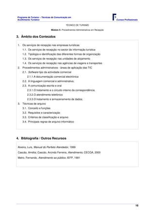 Programa de Turismo – Técnicas de Comunicação em
Acolhimento Turístico Cursos Profissionais
TÉCNICO DE TURISMO
16
Módulo 5: Procedimentos Administrativos em Recepção
3. Âmbito dos Conteúdos
1. Os serviços de recepção nas empresas turísticas
1.1. Os serviços de recepção no sector da informação turística
1.2. Tipologia e identificação das diferentes formas de organização
1.3. Os serviços de recepção nas unidades de alojamento
1.4. Os serviços de recepção nas agências de viagens e transportes
2. Procedimentos administrativos - áreas de aplicação das TIC
2.1. Software tipo da actividade comercial
2.1.1.A documentação comercial electrónica
2.2. A linguagem comercial e administrativa;
2.3. A comunicação escrita e oral
2.3.1.O tratamento e o circuito interno da correspondência.
2.3.2.O atendimento telefónico
2.3.3.O tratamento e armazenamento de dados;
3. Técnicas de arquivo
3.1. Conceito e funções
3.2. Requisitos e caracterização
3.3. Critérios de classificação e arquivo
3.4. Principais regras de arquivo informático
4. Bibliografia / Outros Recursos
Alveira, Luís, Manual do Perfeito Atendedor, 1999
Cascão, Amélia; Cascão, Arcindo Ferreira, Atendimento, CECOA, 2000
Melro, Fernando, Atendimento ao público, IEFP, 1991
 