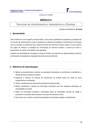 Programa de Turismo – Técnicas de Comunicação em
Acolhimento Turístico Cursos Profissionais
TÉCNICO DE TURISMO
17
MÓDULO 6
Duração de Referência: 36 horas
1. Apresentação
Este módulo tem como objectivo principal dotar o aluno das competências necessárias à prestação de
um serviço de acolhimento em turismo, baseado em critérios de qualidade no atendimento e de acordo
com os conceitos e tendências que o desenvolvimento do fenómeno turístico implica. O aluno deverá
ser capaz de efectuar a prestação de informações de natureza turística e cultural por forma a
proporcionar ao cliente uma estadia mais agradável.
Sugerem-se actividades de simulação ao longo do módulo, que deverão ser desenvolvidas consoante
as diferentes necessidades e tipologias dos serviços de acolhimento.
2. Objectivos de Aprendizagem
Aplicar os procedimentos e efectuar as operações necessárias ao acolhimento e assistência a
clientes durante a estadia no destino
Organizar e efectuar os serviços de acolhimento de clientes tendo em conta as suas
características e motivações
Utilizar correctamente as técnicas de atendimento personalizado
Manter actualizado o sistema de informação necessário para dar respostas atempadas às
necessidades do cliente
Dispor de informação completa e actualizada sobre as actividades culturais da região e
aconselhar os clientes sobre produtos e serviços de interesse turístico
Comunicar com o cliente nas diversas situações de interacção exigidas no atendimento
Técnicas de Acolhimento e Assistência a Clientes.
 