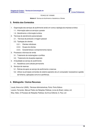Programa de Turismo – Técnicas de Comunicação em
Acolhimento Turístico Cursos Profissionais
TÉCNICO DE TURISMO
18
Módulo 6: Técnicas de Acolhimento e Assistência a Clientes
3. Âmbito dos Conteúdos
1. Organização dos serviços de acolhimento tendo em conta a tipologia da empresa turística
1.1. Informação sobre os serviços a prestar
1.2. Atendimento e informação turística
2. Técnicas de atendimento personalizado
2.1. Técnicas de protocolo e imagem pessoal
2.2. Tipologias de clientes
2.2.1. Clientes individuais
2.2.2. Grupos de clientes
2.2.3. Características e comportamentos típicos
3. Processos e técnicas de venda
3.1. Tratamento de reclamações e conflitos
3.2. Tratamento de situações especiais
4. A Qualidade ao serviço do acolhimento
4.1. Assistência como atitude permanente
5. Serviços de reservas
5.1. Rotinas de apoio ao serviço de acolhimento e reservas
5.2. Utilizar os principais comandos do sistema operativo de um computador necessários à gestão
de ficheiros, aplicações comuns e periféricas.
4. Bibliografia / Outros Recursos
Lousã, Aires et al. (2005), Técnicas Administrativas, Porto: Porto Editora
Lozano, Fernando, Manual Prático de Relações Públicas, Livros do Brasil, Lisboa, s/d
Wey, Hebe, O Processo de Relações Públicas, Summus Editorial, S. Paul, s/d
 
