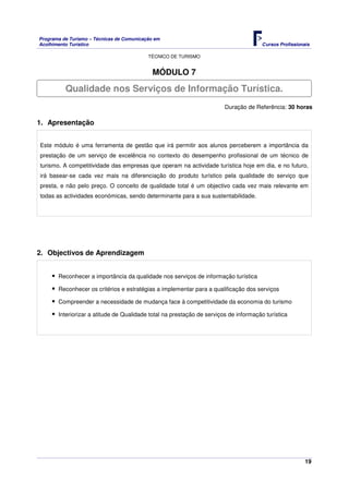 Programa de Turismo – Técnicas de Comunicação em
Acolhimento Turístico Cursos Profissionais
TÉCNICO DE TURISMO
19
MÓDULO 7
Duração de Referência: 30 horas
1. Apresentação
Este módulo é uma ferramenta de gestão que irá permitir aos alunos perceberem a importância da
prestação de um serviço de excelência no contexto do desempenho profissional de um técnico de
turismo. A competitividade das empresas que operam na actividade turística hoje em dia, e no futuro,
irá basear-se cada vez mais na diferenciação do produto turístico pela qualidade do serviço que
presta, e não pelo preço. O conceito de qualidade total é um objectivo cada vez mais relevante em
todas as actividades económicas, sendo determinante para a sua sustentabilidade.
2. Objectivos de Aprendizagem
Reconhecer a importância da qualidade nos serviços de informação turística
Reconhecer os critérios e estratégias a implementar para a qualificação dos serviços
Compreender a necessidade de mudança face à competitividade da economia do turismo
Interiorizar a atitude de Qualidade total na prestação de serviços de informação turística
Qualidade nos Serviços de Informação Turística.
 