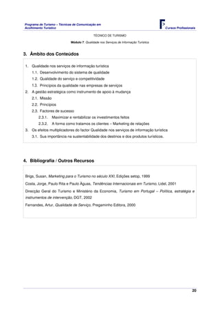 Programa de Turismo – Técnicas de Comunicação em
Acolhimento Turístico Cursos Profissionais
TÉCNICO DE TURISMO
20
Módulo 7: Qualidade nos Serviços de Informação Turística
3. Âmbito dos Conteúdos
1. Qualidade nos serviços de informação turística
1.1. Desenvolvimento do sistema de qualidade
1.2. Qualidade do serviço e competitividade
1.3. Princípios da qualidade nas empresas de serviços
2. A gestão estratégica como instrumento de apoio à mudança
2.1. Missão
2.2. Princípios
2.3. Factores de sucesso
2.3.1. Maximizar e rentabilizar os investimentos feitos
2.3.2. A forma como tratamos os clientes – Marketing de relações
3. Os efeitos multiplicadores do factor Qualidade nos serviços de informação turística
3.1. Sua importância na sustentabilidade dos destinos e dos produtos turísticos.
4. Bibliografia / Outros Recursos
Brigs, Susan, Marketing para o Turismo no século XXI, Edições setop, 1999
Costa, Jorge, Paulo Rita e Paulo Àguas, Tendências Internacionais em Turismo, Lidel, 2001
Direcção Geral do Turismo e Ministério da Economia, Turismo em Portugal – Política, estratégia e
instrumentos de intervenção, DGT, 2002
Fernandes, Artur, Qualidade de Serviço, Pregaminho Editora, 2000
 