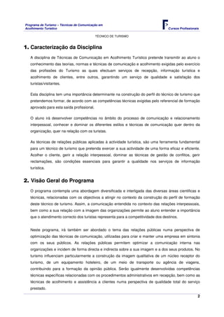 Programa de Turismo – Técnicas de Comunicação em
Acolhimento Turístico Cursos Profissionais
TÉCNICO DE TURISMO
2
1. Caracterização da Disciplina
A disciplina de Técnicas de Comunicação em Acolhimento Turístico pretende transmitir ao aluno o
conhecimento das teorias, normas e técnicas de comunicação e acolhimento exigidas pelo exercício
das profissões do Turismo as quais efectuam serviços de recepção, informação turística e
acolhimento de clientes, entre outros, garantindo um serviço de qualidade e satisfação dos
turistas/visitantes.
Esta disciplina tem uma importância determinante na construção do perfil do técnico de turismo que
pretendemos formar, de acordo com as competências técnicas exigidas pelo referencial de formação
aprovado para esta saída profissional.
O aluno irá desenvolver competências no âmbito do processo de comunicação e relacionamento
interpessoal, conhecer e dominar os diferentes estilos e técnicas de comunicação quer dentro da
organização, quer na relação com os turistas.
As técnicas de relações públicas aplicadas à actividade turística, são uma ferramenta fundamental
para um técnico de turismo que pretenda exercer a sua actividade de uma forma eficaz e eficiente.
Acolher o cliente, gerir a relação interpessoal, dominar as técnicas de gestão de conflitos, gerir
reclamações, são condições essenciais para garantir a qualidade nos serviços de informação
turística.
2. Visão Geral do Programa
O programa contempla uma abordagem diversificada e interligada das diversas áreas cientificas e
técnicas, relacionadas com os objectivos a atingir no contexto da construção do perfil de formação
deste técnico de turismo. Assim, a comunicação entendida no contexto das relações interpessoais,
bem como a sua relação com a imagem das organizações permite ao aluno entender a importância
que o atendimento correcto dos turistas representa para a competitividade dos destinos.
Neste programa, irá também ser abordado o tema das relações públicas numa perspectiva de
optimização das técnicas de comunicação, utilizadas para criar e manter uma empresa em sintonia
com os seus públicos. As relações públicas permitem optimizar a comunicação interna nas
organizações e incidem de forma directa e indirecta sobre a sua imagem e a dos seus produtos. No
turismo influenciam particularmente a construção da imagem qualitativa de um núcleo receptor do
turismo, de um equipamento hoteleiro, de um meio de transporte ou agência de viagens,
contribuindo para a formação da opinião pública. Serão igualmente desenvolvidas competências
técnicas específicas relacionadas com os procedimentos administrativos em recepção, bem como as
técnicas de acolhimento e assistência a clientes numa perspectiva de qualidade total do serviço
prestado.
 