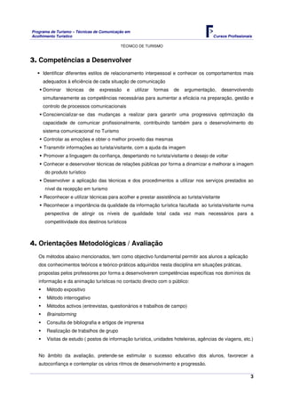 Programa de Turismo – Técnicas de Comunicação em
Acolhimento Turístico Cursos Profissionais
TÉCNICO DE TURISMO
3
3. Competências a Desenvolver
Identificar diferentes estilos de relacionamento interpessoal e conhecer os comportamentos mais
adequados à eficiência de cada situação de comunicação
Dominar técnicas de expressão e utilizar formas de argumentação, desenvolvendo
simultaneamente as competências necessárias para aumentar a eficácia na preparação, gestão e
controlo de processos comunicacionais
Consciencializar-se das mudanças a realizar para garantir uma progressiva optimização da
capacidade de comunicar profissionalmente, contribuindo também para o desenvolvimento do
sistema comunicacional no Turismo
Controlar as emoções e obter o melhor proveito das mesmas
Transmitir informações ao turista/visitante, com a ajuda da imagem
Promover a linguagem da confiança, despertando no turista/visitante o desejo de voltar
Conhecer e desenvolver técnicas de relações públicas por forma a dinamizar e melhorar a imagem
do produto turístico
Desenvolver a aplicação das técnicas e dos procedimentos a utilizar nos serviços prestados ao
nível da recepção em turismo
Reconhecer e utilizar técnicas para acolher e prestar assistência ao turista/visitante
Reconhecer a importância da qualidade da informação turística facultada ao turista/visitante numa
perspectiva de atingir os níveis de qualidade total cada vez mais necessários para a
competitividade dos destinos turísticos
4. Orientações Metodológicas / Avaliação
Os métodos abaixo mencionados, tem como objectivo fundamental permitir aos alunos a aplicação
dos conhecimentos teóricos e teórico-práticos adquiridos nesta disciplina em situações práticas,
propostas pelos professores por forma a desenvolverem competências específicas nos domínios da
informação e da animação turísticas no contacto directo com o público:
Método expositivo
Método interrogativo
Métodos activos (entrevistas, questionários e trabalhos de campo)
Brainstorming
Consulta de bibliografia e artigos de imprensa
Realização de trabalhos de grupo
Visitas de estudo ( postos de informação turística, unidades hoteleiras, agências de viagens, etc.)
No âmbito da avaliação, pretende-se estimular o sucesso educativo dos alunos, favorecer a
autoconfiança e contemplar os vários ritmos de desenvolvimento e progressão.
 