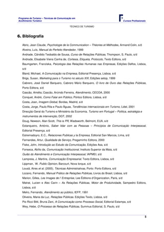 Programa de Turismo – Técnicas de Comunicação em
Acolhimento Turístico Cursos Profissionais
TÉCNICO DE TURISMO
5
6. Bibliografia
Abric, Jean Claude, Psychologie de la Communication – Théories et Méthodes, Armand Colin, s/d
Alveira, Luís, Manual do Perfeito Atendedor, 1999
Andrade, Cândido Teobaldo de Sousa, Curso de Relações Públicas, Thompson, S. Paulo, s/d
Andrade, Elisabete Vieira Canha de, Cortesia, Etiqueta, Protocolo, Texto Editora, s/d
Baumgarten, Franziska, Psicologia das Relações Humanas nas Empresas, Edições Delfos, Lisboa,
s/d
Bland, Michael, A Comunicação na Empresa, Editorial Presença, Lisboa, s/d
Brigs, Susan, Marketing para o Turismo no século XXI, Edições setop, 1999
Cabrero, José Daniel Barquero, Cabrero Mário Barquero, O livro de Ouro das Relações Públicas,
Porto Editora, s/d
Cascão, Amélia; Cascão, Arcindo Ferreira, Atendimento, CECOA, 2000
Conquet, André, Como Falar em Público, Pórtico Editora, Lisboa, s/d
Costa, Joan, Imagem Global, Bordas, Madrid, s/d
Costa, Jorge, Paulo Rita e Paulo Àguas, Tendências internacionais em Turismo, Lidel, 2001
Direcção Geral do Turismo e Ministério da Economia, Turismo em Portugal – Politica, estratégia e
instrumentos de intervenção, DGT, 2002
Doug, Newson, Alan Scott, This is PR, Wadsworth, Belmont, EUA, s/d
Estanqueiro, António, Saber lidar com as Pessoas – Princípios de Comunicação Interpessoal,
Editorial Presença, s/d
Estremadoyro, E.C., Relaciones Publicas y la Empresa, Editorial San Marcos, Lima, s/d
Fernandes, Artur, Qualidade de Serviço, Pregaminho Editora, 2000
Fiske, John, Introdução ao Estudo da Comunicação, Edições Asa, s/d
Fonseca, Abílio da, Comunicação Institucional, Instituto Superior da Maia, s/d
Guião do Atendimento e Comunicação Interpessoal, IAPMEI, s/d
Lampreia, J. Martins, Comunicação Empresarial. Texto Editora, Lisboa, s/d
Lippman, W. Public Opinion, Barcourt, Nova Iorque, s/d
Lousã, Aires et al. (2005), Técnicas Administrativas, Porto: Porto Editora, s/d
Lozano, Fernando, Manual Prático de Relações Públicas, Livros do Brasil, Lisboa, s/d
Marion, Gilles, Les Images de l’ Entreprise, Lee Éditions d’Organization, Paris, s/d
Matrat, Lucien e Alec Carin – As Relações Públicas, Motor de Produtividade, Sampedro Editora,
Lisboa, s/d
Melro, Fernando, Atendimento ao público, IEFP, 1991
Oliveira, Maria da Luz, Relações Públicas. Edições Texto, Lisboa, s/d
Pio Ricci Bitti, Bruna Zani, A Comunicação como Processo Social, Editorial Estampa, s/d
Wey, Hebe, O Processo de Relações Públicas, Summus Editorial, S. Paulo, s/d
 
