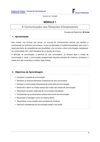 Programa de Turismo – Técnicas de Comunicação em
Acolhimento Turístico Cursos Profissionais
TÉCNICO DE TURISMO
7
MÓDULO 1
Duração de Referência: 36 horas
1. Apresentação
Este módulo visa fornecer aos alunos um conjunto de conhecimentos teóricos que facilitem a
compreensão do fenómeno comunicativo, na sua complexidade e multidimensionalidade, bem como o
desenvolvimento de competências que possibilitem uma correcta e eficaz comunicação interpessoal,
em conformidade com o perfil desejável de um técnico de turismo.
A definição de comunicação, a estrutura do acto comunicativo, os diversos tipos e modos de
comunicação e, ainda, a comunicação perspectivada enquanto processo de influência, constituem o
núcleo duro dos conteúdos a ministrar neste módulo.
2. Objectivos de Aprendizagem
Conhecer o conceito de comunicação
Identificar os diversos elementos constitutivos do acto comunicativo
Distinguir a comunicação interpessoal de outros tipos de comunicação
Diferenciar e definir os modos verbais dos modos não verbais de comunicação
Reconhecer as quatro distâncias da comunicação interpessoal
Compreender as condicionantes culturais das formas de comunicação
Reconhecer a linguagem como um sistema aberto
Reconhecer a comunicação como processo de influência
Optimizar competências de comunicação verbal e não verbal
A Comunicação nas Relações Interpessoais
 