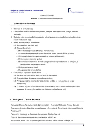 Programa de Turismo – Técnicas de Comunicação em
Acolhimento Turístico Cursos Profissionais
TÉCNICO DE TURISMO
8
Módulo 1: A Comunicação nas Relações Interpessoais
3. Âmbito dos Conteúdos
1. Definição de comunicação;
2. Componentes do acto comunicativo (emissor, receptor, mensagem, canal, código, contexto,
feedback);
3. Distinção entre comunicação interpessoal e outros tipos de comunicação (comunicação animal,
social, institucional, etc.);
4. Modos de comunicação interpessoal:
4.1. Modos verbais (escrita e fala);
4.2. Modos não verbais:
4.2.1.Contacto corporal (as diferenças interculturais);
4.2.2.Distância interpessoal (as quatro distâncias: íntima, pessoal, social, pública);
4.2.3.Postura (relação com a circunstância, o estatuto, a hierarquia);
4.2.4.Comportamento motor-gestual;
4.2.5.Comportamento mímico do rosto (relação entre a expressão facial, as emoções, a
personalidade e a produção verbal);
4.2.6.O comportamento visual,
4.2.7.Aspectos não verbais da fala.
5. Comunicação e processo de influência:
5.1. Escolhas na codificação e descodificação da mensagem;
5.2. A complexidade da palavra (dimensão semântica);
5.3. A linguagem como sistema aberto (contexto e sentido; os neologismos; as novas
expressões);
5.4. O sistema linguístico como espelho da sociedade e da cultura (níveis de linguagem como
expressão de convenções sociais – ex. dialectos, regionalismos, etc.)
4. Bibliografia / Outros Recursos
Abric, Jean Claude, Psychologie de la Communication – Théories et Méthodes, Armand Colin, s/d
Estanqueiro, António, Saber lidar com as Pessoas – Princípios de Comunicação Interpessoal, Editorial
Presença, s/d
Fiske, John, Introdução ao Estudo da Comunicação, Edições Asa, s/d
Guião do Atendimento e Comunicação Interpessoal, IAPMEI, s/d
Pio Ricci Bitti, Bruna Zani, A Comunicação como Processo Social, Editorial Estampa, s/d
 