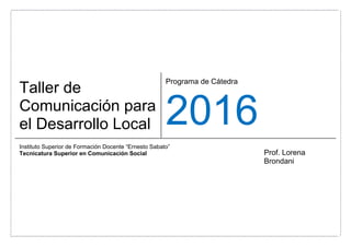 Taller de
Comunicación para
el Desarrollo Local
Programa de Cátedra
2016
Instituto Superior de Formación Docente “Ernesto Sabato”
Tecnicatura Superior en Comunicación Social Prof. Lorena
Brondani
 